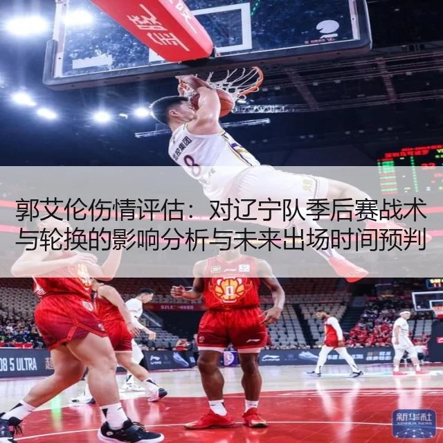 郭艾伦伤情评估:对辽宁队季后赛战术与轮换的影响分析与未来出场时间预判